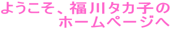 ようこそ、福川タカ子の
ホームページへ
