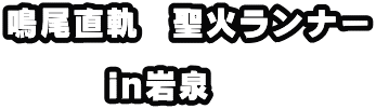 鳴尾直軌　聖火ランナー  　　　in岩泉