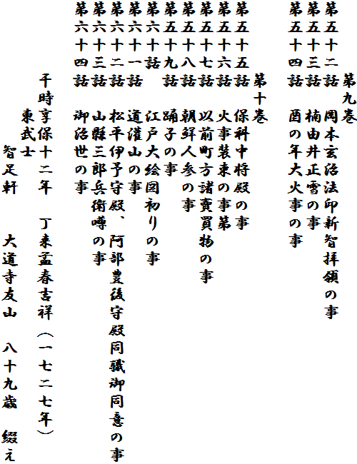 　　　　第九巻
第五十二話　岡本玄治法印新智拝領の事
第五十三話　楠由井正雪の事　
第五十四話　酉の年大火事の事　
　　　　
　　　　第十巻
第五十五話　保科中将殿の事
第五十六話　火事装束の事第
第五十七話　以前町方諸賣買物の事
第五十八話　朝鮮人参の事
第五十九話　踊子の事
第六十話　　江戸大絵図初りの事
第六十一話　道灌山の事
第六十二話　松平伊予守殿、阿部豊後守殿同職御同意の事
第六十三話　山縣三郎兵衛噂の事　
第六十四話　御治世の事

　　　　干時享保十二年　丁来孟春吉祥（一七二七年）
　　　　　　東武士
　　　　　　　　智足軒　　大道寺友山　八十九歳　綴え